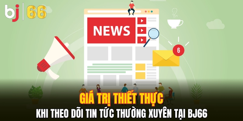 Giá trị thiết thực khi theo dõi tin tức thường xuyên tại Bj66
